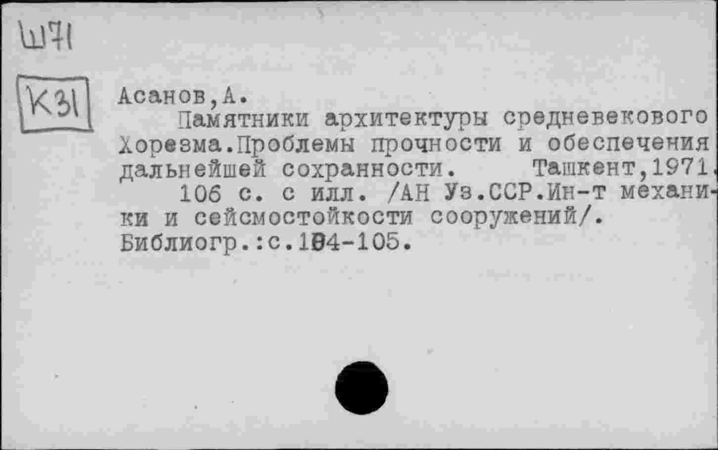 ﻿Асанов,А.
Памятники архитектуры средневекового Хорезма.Проблемы прочности и обеспечения дальнейшей сохранности. Ташкент,1971 106 с. с илл. /АН Уз.ССР.Ин-т механи ки и сейсмостойкости сооружений/. Библиогр.: с.104-105.